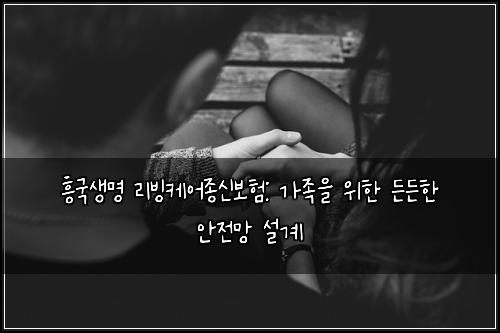 흥국생명 리빙케어종신보험: 가족을 위한 든든한 안전망 설계