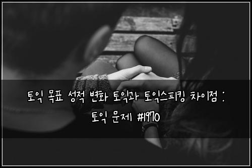 토익 목표 성적 변화 토익과 토익스피킹 차이점 : 토익 문제 #1970