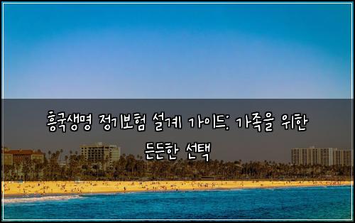 흥국생명 정기보험 설계 가이드: 가족을 위한 든든한 선택