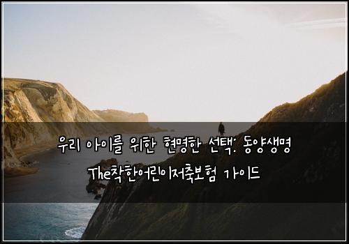  우리 아이를 위한 현명한 선택: 동양생명 The착한어린이저축보험 가이드