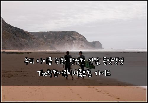  우리 아이를 위한 현명한 선택: 동양생명 The착한어린이저축보험 가이드