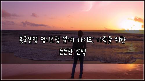 흥국생명 정기보험 설계 가이드: 가족을 위한 든든한 선택