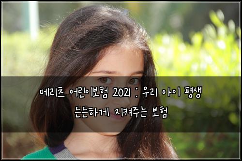 메리츠 어린이보험 2021 : 우리 아이 평생 든든하게 지켜주는 보험