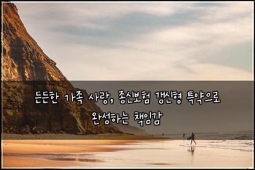 든든한 가족 사랑, 종신보험 갱신형 특약으로 완성하는 책임감