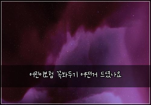 어린이보험 꼭봐두기  어떤거 드셨나요