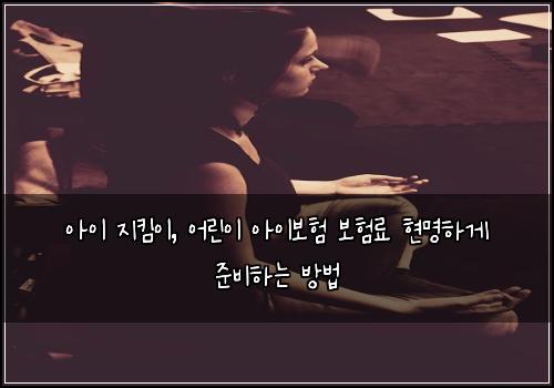 아이 지킴이, 어린이 아이보험 보험료 현명하게 준비하는 방법