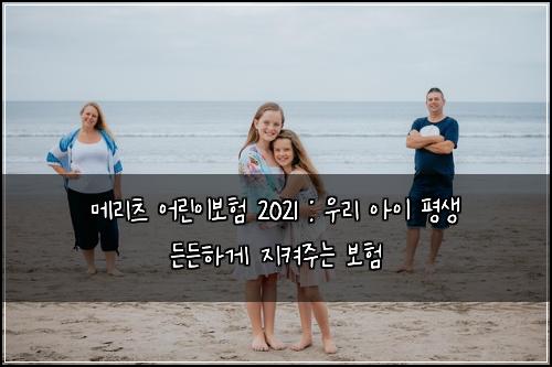 메리츠 어린이보험 2021 : 우리 아이 평생 든든하게 지켜주는 보험