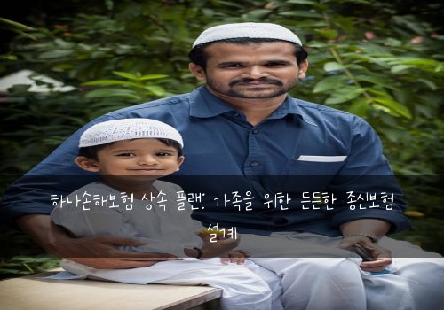 하나손해보험 상속 플랜: 가족을 위한 든든한 종신보험 설계