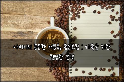아버지의 든든한 버팀목, 종신보험 : 가족을 위한 현명한 선택