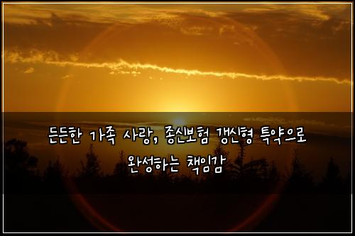  든든한 가족 사랑, 종신보험 갱신형 특약으로 완성하는 책임감