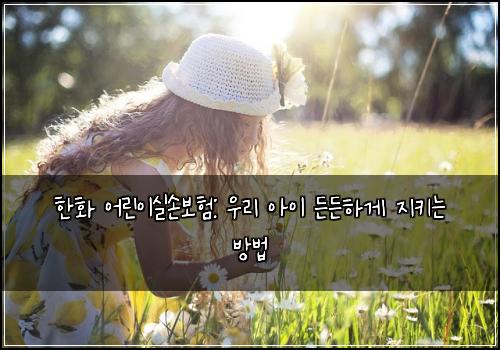 한화 어린이실손보험: 우리 아이 든든하게 지키는 방법